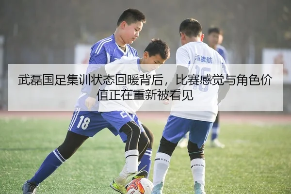 武磊国足集训状态回暖背后，比赛感觉与角色价值正在重新被看见